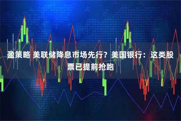 盈策略 美联储降息市场先行？美国银行：这类股票已提前抢跑