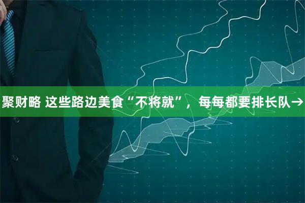 聚财略 这些路边美食“不将就”，每每都要排长队→