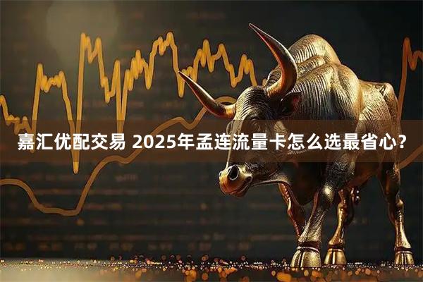 嘉汇优配交易 2025年孟连流量卡怎么选最省心？