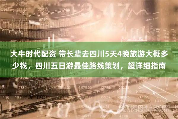 大牛时代配资 带长辈去四川5天4晚旅游大概多少钱，四川五日游最佳路线策划，超详细指南