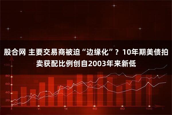 股合网 主要交易商被迫“边缘化”？10年期美债拍卖获配比例创自2003年来新低