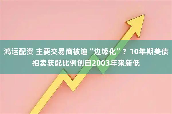 鸿运配资 主要交易商被迫“边缘化”？10年期美债拍卖获配比例创自2003年来新低