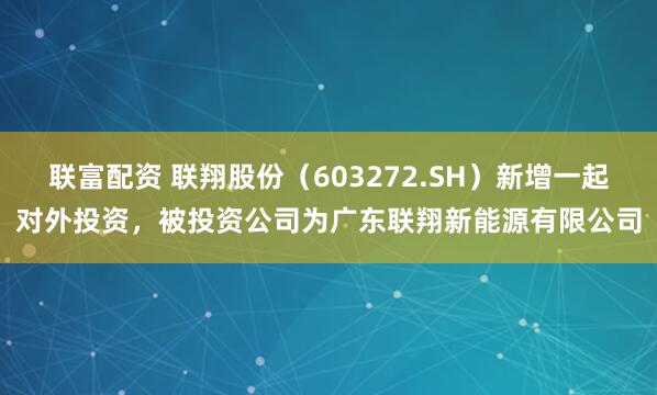 联富配资 联翔股份（603272.SH）新增一起对外投资，被投资公司为广东联翔新能源有限公司