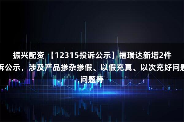 振兴配资 【12315投诉公示】福瑞达新增2件投诉公示，涉及产品掺杂掺假、以假充真、以次充好问题等