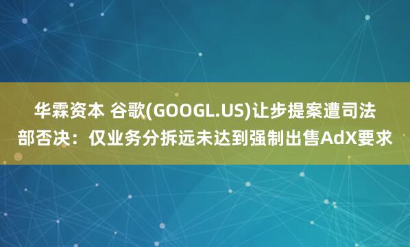 华霖资本 谷歌(GOOGL.US)让步提案遭司法部否决：仅业务分拆远未达到强制出售AdX要求