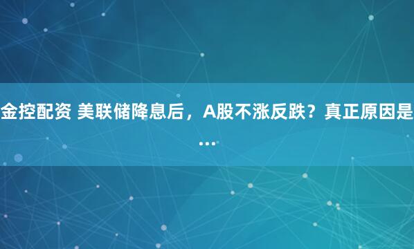 金控配资 美联储降息后，A股不涨反跌？真正原因是...