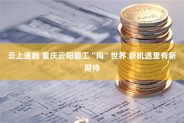 云上速融 重庆云阳面工“闯”世界 新机遇里有新期待