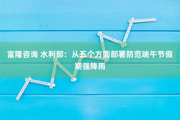 富隆咨询 水利部：从五个方面部署防范端午节假期强降雨