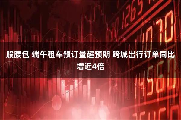 股腰包 端午租车预订量超预期 跨城出行订单同比增近4倍