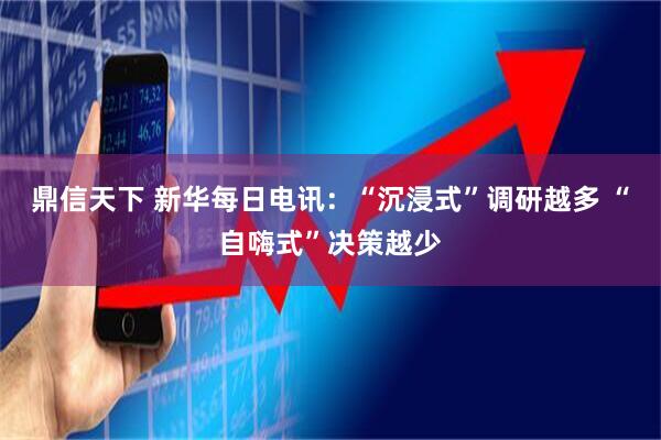 鼎信天下 新华每日电讯：“沉浸式”调研越多 “自嗨式”决策越少