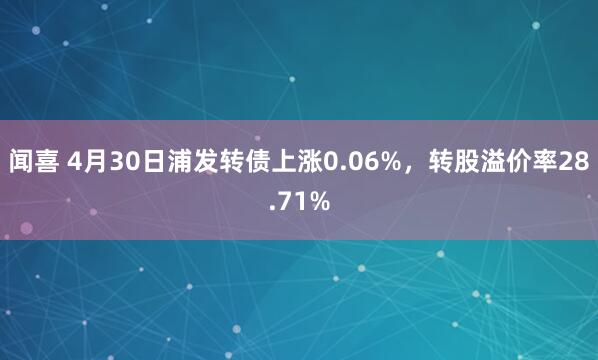 闻喜 4月30日浦发转债上涨0.06%，转股溢价率28.71%