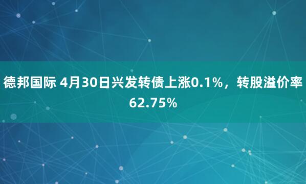 德邦国际 4月30日兴发转债上涨0.1%，转股溢价率62.75%