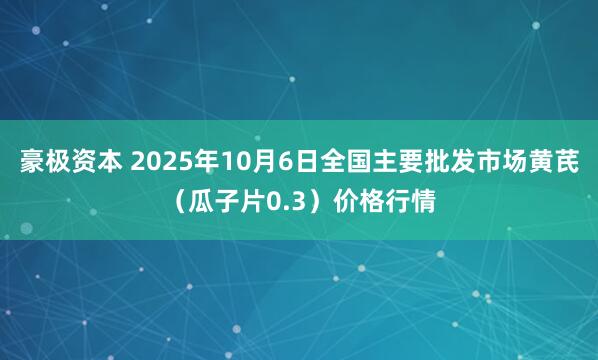 豪极资本 2025年10月6日全国主要批发市场黄芪（瓜子片0.3）价格行情