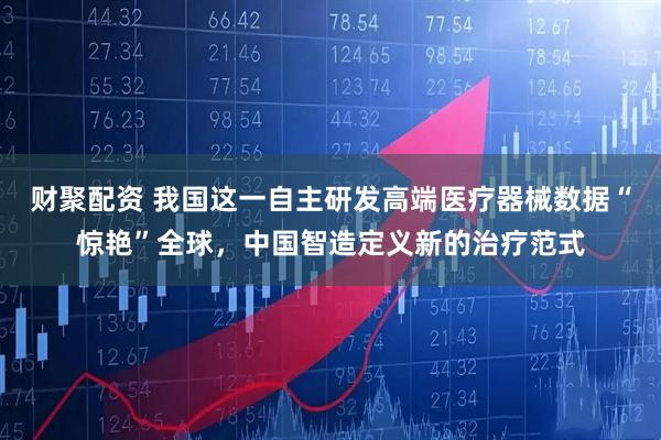 财聚配资 我国这一自主研发高端医疗器械数据“惊艳”全球，中国智造定义新的治疗范式