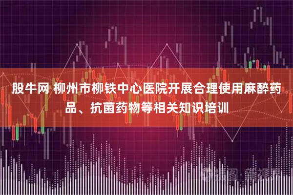 股牛网 柳州市柳铁中心医院开展合理使用麻醉药品、抗菌药物等相关知识培训