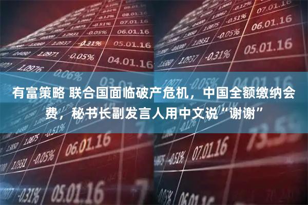 有富策略 联合国面临破产危机，中国全额缴纳会费，秘书长副发言人用中文说“谢谢”