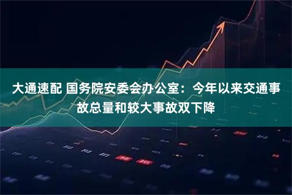 大通速配 国务院安委会办公室：今年以来交通事故总量和较大事故双下降