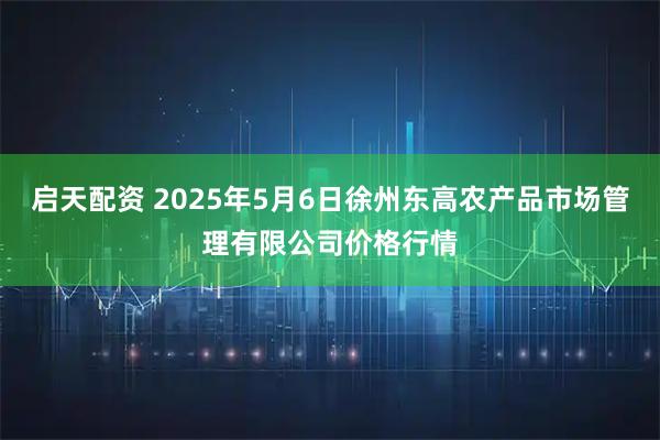 启天配资 2025年5月6日徐州东高农产品市场管理有限公司价格行情