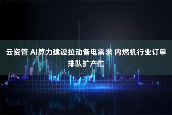 云资管 AI算力建设拉动备电需求 内燃机行业订单排队扩产忙