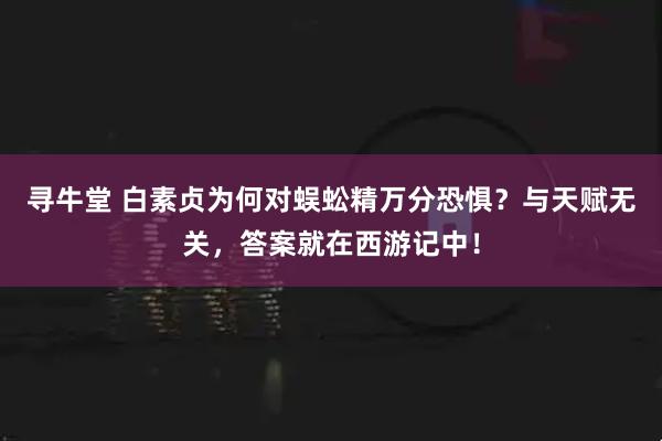 寻牛堂 白素贞为何对蜈蚣精万分恐惧？与天赋无关，答案就在西游记中！