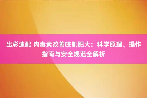 出彩速配 肉毒素改善咬肌肥大：科学原理、操作指南与安全规范全解析