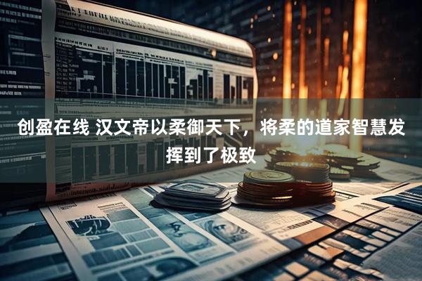 创盈在线 汉文帝以柔御天下，将柔的道家智慧发挥到了极致