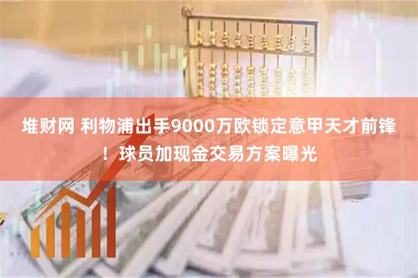 堆财网 利物浦出手9000万欧锁定意甲天才前锋！球员加现金交易方案曝光