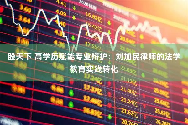 股天下 高学历赋能专业辩护：刘加民律师的法学教育实践转化
