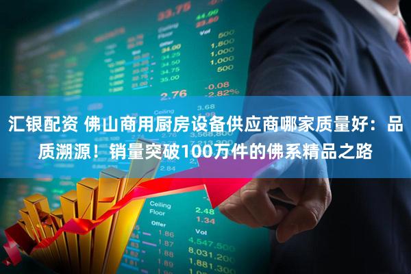 汇银配资 佛山商用厨房设备供应商哪家质量好：品质溯源！销量突破100万件的佛系精品之路