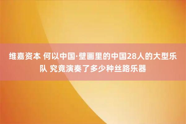 维嘉资本 何以中国·壁画里的中国28人的大型乐队 究竟演奏了多少种丝路乐器