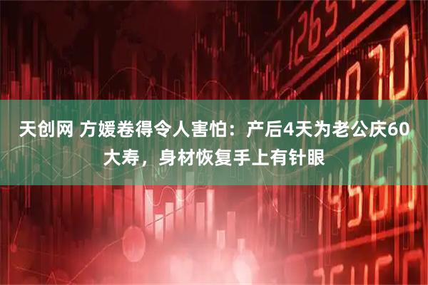 天创网 方媛卷得令人害怕：产后4天为老公庆60大寿，身材恢复手上有针眼