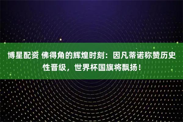 博星配资 佛得角的辉煌时刻:因凡蒂诺称赞历史性晋级,世界杯国旗将飘扬!