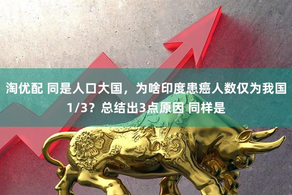 淘优配 同是人口大国，为啥印度患癌人数仅为我国1/3？总结出3点原因 同样是