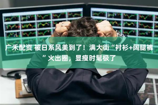 广禾配资 被日系风美到了！满大街“衬衫+阔腿裤”火出圈，显瘦时髦极了