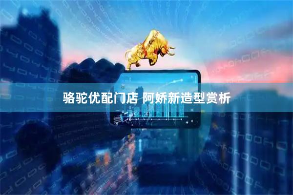骆驼优配门店 阿娇新造型赏析