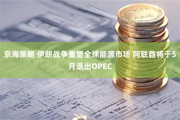 京海策略 伊朗战争重塑全球能源市场 阿联酋将于5月退出OPEC
