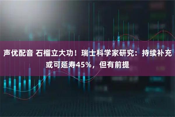 声优配音 石榴立大功！瑞士科学家研究：持续补充或可延寿45%，但有前提