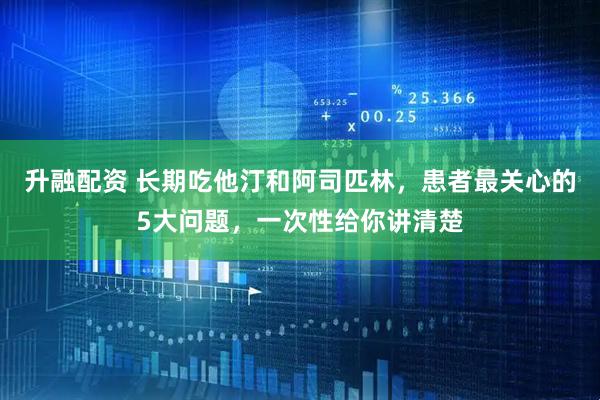 升融配资 长期吃他汀和阿司匹林,患者最关心的5大问题,一次性给你讲清楚