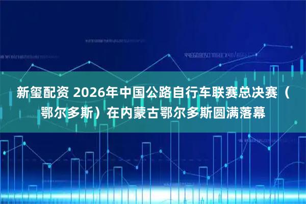 新玺配资 2026年中国公路自行车联赛总决赛（鄂尔多斯）在内蒙古鄂尔多斯圆满落幕