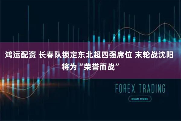 鸿运配资 长春队锁定东北超四强席位 末轮战沈阳 将为“荣誉而战”