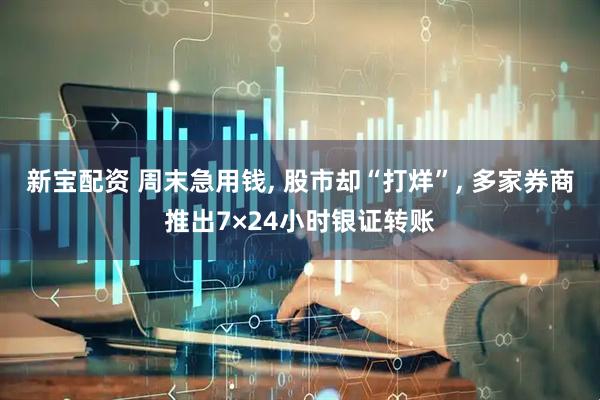 新宝配资 周末急用钱, 股市却“打烊”, 多家券商推出7×24小时银证转账